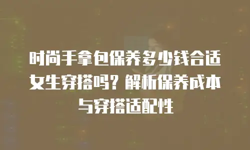 时尚手拿包保养多少钱合适女生穿搭吗？解析保养成本与穿搭适配性