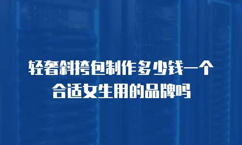 轻奢斜挎包制作多少钱一个合适女生用的品牌吗