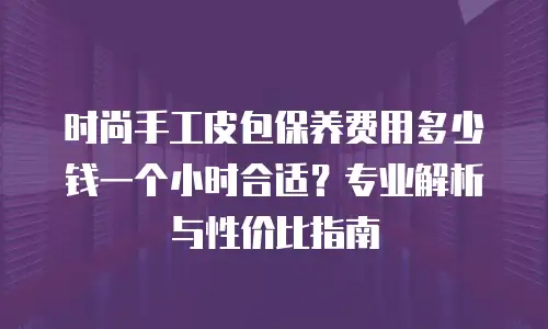 时尚手工皮包保养费用多少钱一个小时合适？专业解析与性价比指南