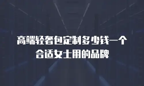 高端轻奢包定制多少钱一个合适女士用的品牌