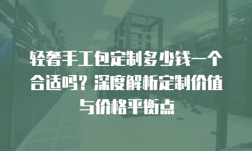轻奢手工包定制多少钱一个合适吗？深度解析定制价值与价格平衡点
