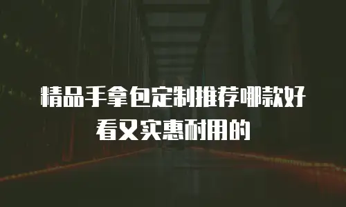 精品手拿包定制推荐哪款好看又实惠耐用的