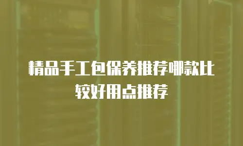 精品手工包保养推荐哪款比较好用点推荐