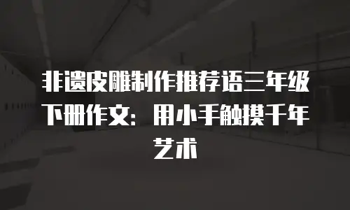 非遗皮雕制作推荐语三年级下册作文：用小手触摸千年艺术