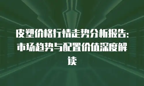 皮塑价格行情走势分析报告：市场趋势与配置价值深度解读