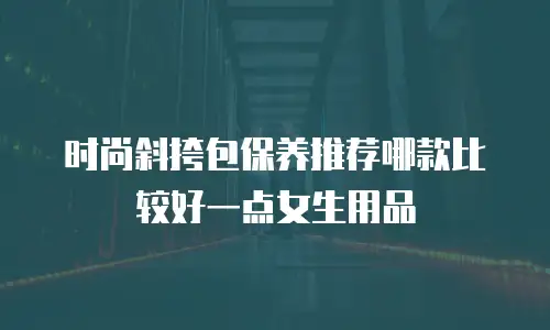 时尚斜挎包保养推荐哪款比较好一点女生用品