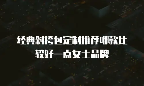 经典斜挎包定制推荐哪款比较好一点女士品牌