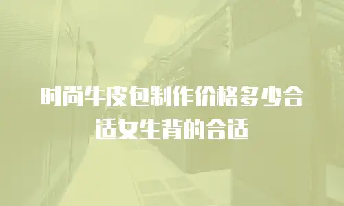 时尚牛皮包制作价格多少合适女生背的合适