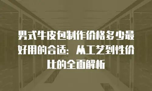 男式牛皮包制作价格多少最好用的合适：从工艺到性价比的全面解析