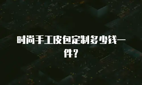 时尚手工皮包定制多少钱一件？