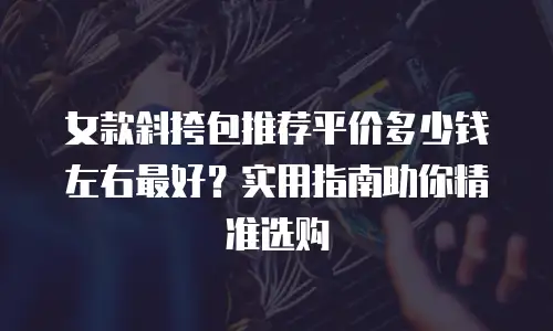 女款斜挎包推荐平价多少钱左右最好？实用指南助你精准选购