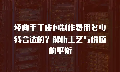 经典手工皮包制作费用多少钱合适的？解析工艺与价值的平衡