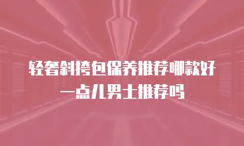轻奢斜挎包保养推荐哪款好一点儿男士推荐吗