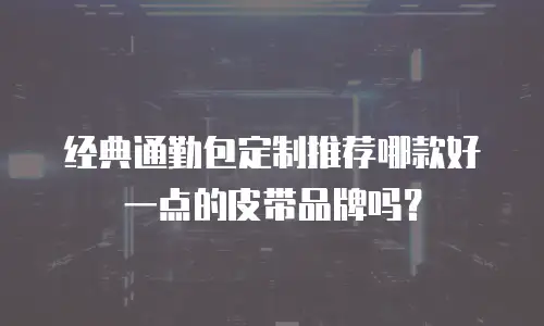 经典通勤包定制推荐哪款好一点的皮带品牌吗？