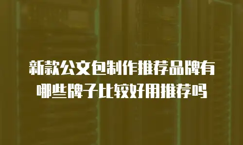 新款公文包制作推荐品牌有哪些牌子比较好用推荐吗