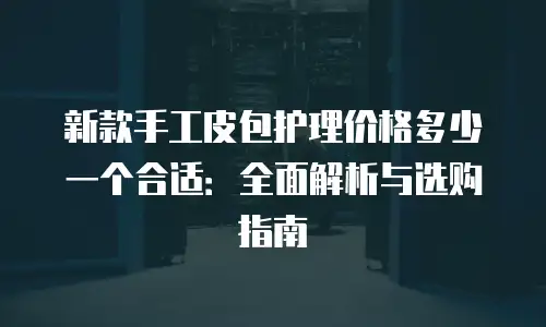 新款手工皮包护理价格多少一个合适：全面解析与选购指南