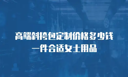 高端斜挎包定制价格多少钱一件合适女士用品