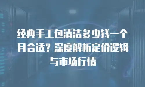 经典手工包清洁多少钱一个月合适？深度解析定价逻辑与市场行情