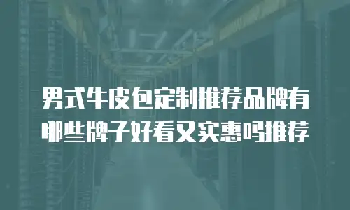 男式牛皮包定制推荐品牌有哪些牌子好看又实惠吗推荐