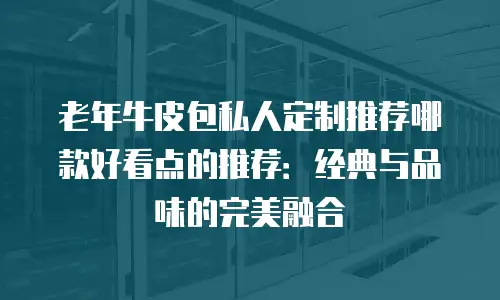 老年牛皮包私人定制推荐哪款好看点的推荐：经典与品味的完美融合