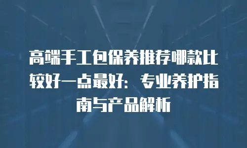 高端手工包保养推荐哪款比较好一点最好：专业养护指南与产品解析