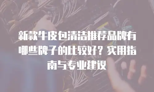 新款牛皮包清洁推荐品牌有哪些牌子的比较好？实用指南与专业建议