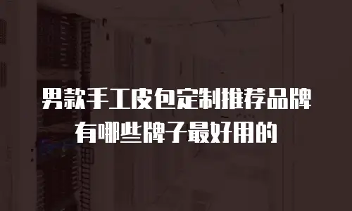 男款手工皮包定制推荐品牌有哪些牌子最好用的