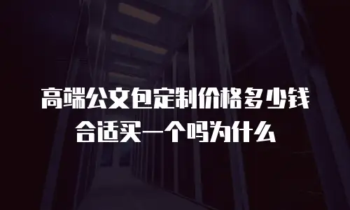 高端公文包定制价格多少钱合适买一个吗为什么