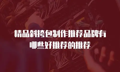精品斜挎包制作推荐品牌有哪些好推荐的推荐