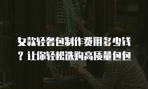 女款轻奢包制作费用多少钱？让你轻松选购高质量包包