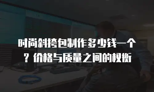 时尚斜挎包制作多少钱一个？价格与质量之间的权衡