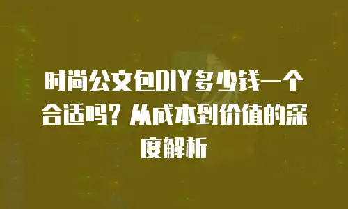 时尚公文包DIY多少钱一个合适吗？从成本到价值的深度解析