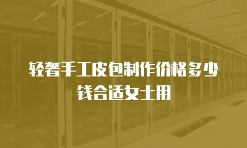 轻奢手工皮包制作价格多少钱合适女士用