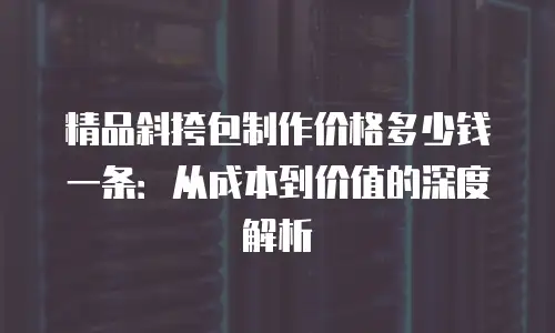 精品斜挎包制作价格多少钱一条：从成本到价值的深度解析
