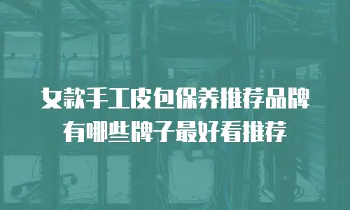 女款手工皮包保养推荐品牌有哪些牌子最好看推荐
