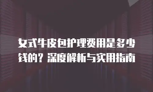 女式牛皮包护理费用是多少钱的？深度解析与实用指南