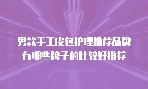 男款手工皮包护理推荐品牌有哪些牌子的比较好推荐