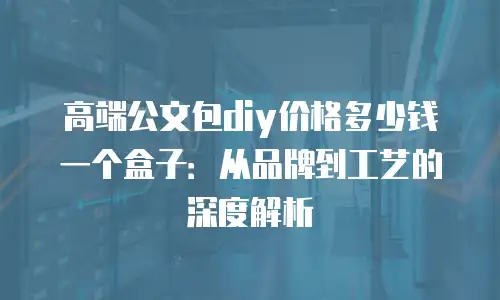 高端公文包diy价格多少钱一个盒子：从品牌到工艺的深度解析