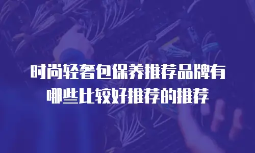 时尚轻奢包保养推荐品牌有哪些比较好推荐的推荐