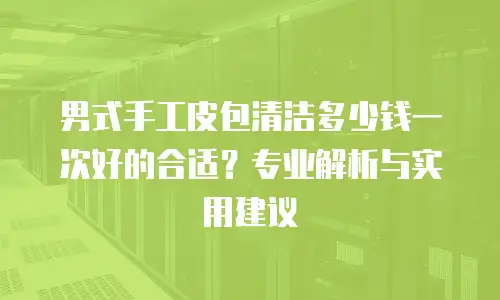 男式手工皮包清洁多少钱一次好的合适？专业解析与实用建议