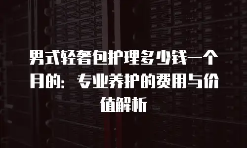 男式轻奢包护理多少钱一个月的：专业养护的费用与价值解析
