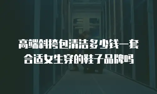 高端斜挎包清洁多少钱一套合适女生穿的鞋子品牌吗