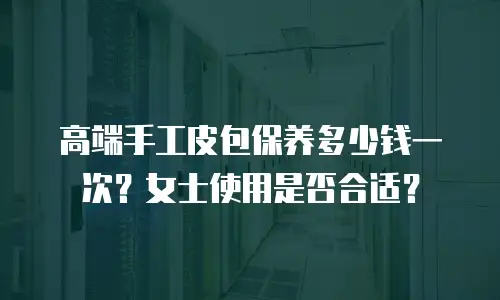 高端手工皮包保养多少钱一次？女士使用是否合适？