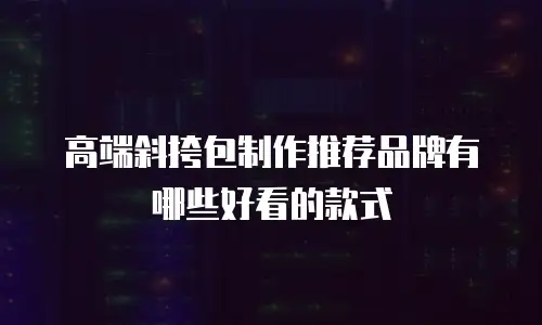 高端斜挎包制作推荐品牌有哪些好看的款式