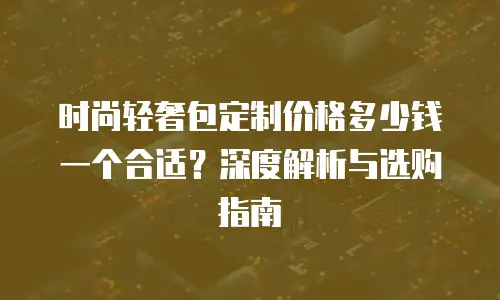 时尚轻奢包定制价格多少钱一个合适？深度解析与选购指南