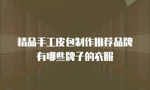 精品手工皮包制作推荐品牌有哪些牌子的衣服