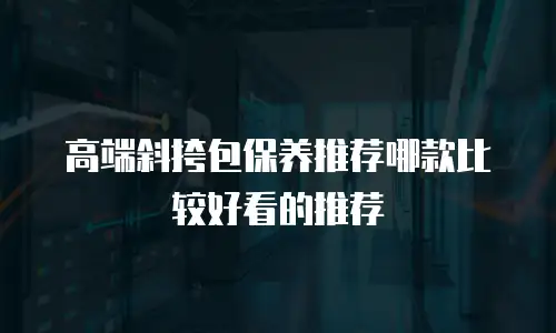 高端斜挎包保养推荐哪款比较好看的推荐