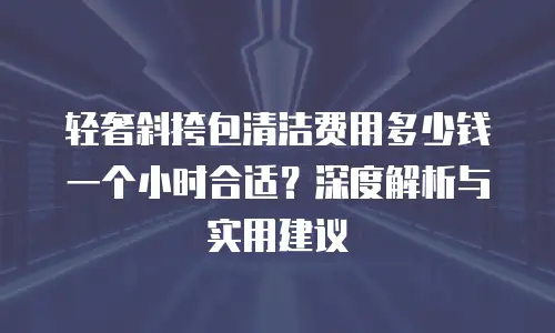 轻奢斜挎包清洁费用多少钱一个小时合适？深度解析与实用建议