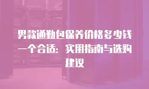 男款通勤包保养价格多少钱一个合适：实用指南与选购建议