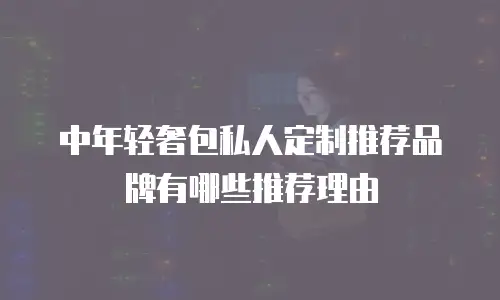 中年轻奢包私人定制推荐品牌有哪些推荐理由